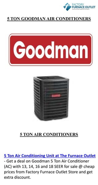 5 TON GOODMAN AIR CONDITIONERS
5 TON AIR CONDITIONERS
5 Ton Air Conditioning Unit at The Furnace Outlet
- Get a deal on Goodman 5 Ton Air Conditioner
(AC) with 13, 14, 16 and 18 SEER for sale @ cheap
prices from Factory Furnace Outlet Store and get
extra discount.
 
