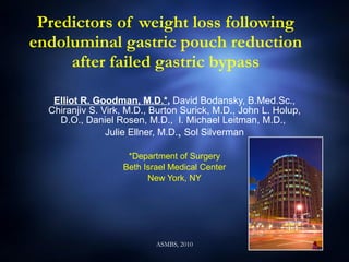 Predictors of weight loss following endoluminal gastric pouch reduction after failed gastric bypass Elliot R. Goodman, M.D.* ,  David Bodansky, B.Med.Sc., Chiranjiv S. Virk, M.D., Burton Surick, M.D., John L. Holup, D.O., Daniel Rosen, M.D.,  I. Michael Leitman, M.D.,  Julie Ellner, M.D. ,  Sol Silverman *Department of Surgery Beth Israel Medical Center New York, NY 