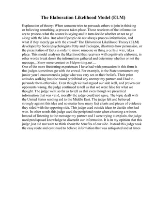 The Elaboration Likelihood Model (ELM)
Explanation of theory: When someone tries to persuade others to join in thinking
or believing something, a process takes place. Those receivers of the information
are to process what the source is saying and in turn decide whether or not to go
along with the idea. But what if people do not always process information, and
what if they merely go with the crowd? The Elaboration Likelihood Theory (ELM)
developed by Social psychologists Petty and Cacioppo, illustrates how persuasion, or
the presentation of facts in order to move someone or thing a certain way, takes
place. This model analyzes the likelihood that receivers will cognitively elaborate, in
other words break down the information gathered and determine whether or not the
message... Show more content on Helpwriting.net ...
One of the more frustrating experiences I have had with persuasion in this form is
that judges sometimes go with the crowd. For example, at the State tournament my
junior year I encountered a judge who was very set on their beliefs. Their prior
attitudes walking into the round prohibited any attempt my partner and I had to
persuade them otherwise. Even though we had argued our side well, and proven our
opponents wrong, the judge continued to tell us that we were false for what we
thought. The judge went so far as to tell us that even though we presented
information that was valid, morally the judge could not agree. The topic dealt with
the United States sending aid to the Middle East. The judge felt and believed
strongly against this idea and no matter how many fact charts and pieces of evidence
they sided with the opposing side. This judge used outside ideas to decide who had
won. In other words this judge used the peripheral route when choosing a winner.
Instead of listening to the message my partner and I were trying to explain, the judge
used predisposed knowledge to discredit our information. It is in my opinion that this
judge just did not want to think about the benefits of our side. Instead this judge took
the easy route and continued to believe information that was antiquated and at times
 