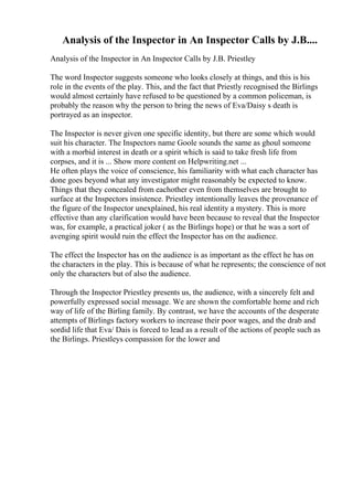 Analysis of the Inspector in An Inspector Calls by J.B....
Analysis of the Inspector in An Inspector Calls by J.B. Priestley
The word Inspector suggests someone who looks closely at things, and this is his
role in the events of the play. This, and the fact that Priestly recognised the Birlings
would almost certainly have refused to be questioned by a common policeman, is
probably the reason why the person to bring the news of Eva/Daisy s death is
portrayed as an inspector.
The Inspector is never given one specific identity, but there are some which would
suit his character. The Inspectors name Goole sounds the same as ghoul someone
with a morbid interest in death or a spirit which is said to take fresh life from
corpses, and it is ... Show more content on Helpwriting.net ...
He often plays the voice of conscience, his familiarity with what each character has
done goes beyond what any investigator might reasonably be expected to know.
Things that they concealed from eachother even from themselves are brought to
surface at the Inspectors insistence. Priestley intentionally leaves the provenance of
the figure of the Inspector unexplained, his real identity a mystery. This is more
effective than any clarification would have been because to reveal that the Inspector
was, for example, a practical joker ( as the Birlings hope) or that he was a sort of
avenging spirit would ruin the effect the Inspector has on the audience.
The effect the Inspector has on the audience is as important as the effect he has on
the characters in the play. This is because of what he represents; the conscience of not
only the characters but of also the audience.
Through the Inspector Priestley presents us, the audience, with a sincerely felt and
powerfully expressed social message. We are shown the comfortable home and rich
way of life of the Birling family. By contrast, we have the accounts of the desperate
attempts of Birlings factory workers to increase their poor wages, and the drab and
sordid life that Eva/ Dais is forced to lead as a result of the actions of people such as
the Birlings. Priestleys compassion for the lower and
 