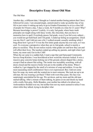 Descriptive Essay About Old Man
The Old Man
Another day, a different date, I thought as I started another boring pattern that I have
followed for years. I am unsurprisingly, unmotivated to wake up another day of my
life to just waste it waking up early to go to Graden Elementary to sit in a class full
of people for 8 hours a day, 5 days a week, for 9 months at a time for 21 years! Why?
Because knowledge is power! Luckily, it is only 2nd grade, where basic math
principles are taught along with fancy words, like chocolate, that you have to
memorize how to spell. Everybody passes 2nd grade. even if you fail every subject. ,
you would not get held back until 3rd grade. I ended up failing an assignment, which
was my first F, and I did not care a bit. I walked around, casually smirking while I
brag about how I got an F! It was the first letter grade anyone has ever seen, so I was
cool. To everyone s perspective when they are in 2nd grade, school is merely a
place to socialize. They do not realize exactly what grades are and how they can and
will affect their lives. The teachers ended up calling my parents, and right when I got
home, my mom said, Get in the CAR!
When the car came to a sudden halt, I read a sign that said Episcopal Community
Service Soup Kitchen. I was bewildered at how weird the structure looked. It was a
massive gray concrete lump sticking out of the ground, almost shaped like a dome,
except it had an almost flat ceiling. The inside was incredibly scorching, with all
doors closed and the massive boiler iron pot in the middle of the dome. When I
walked in, I got slapped by the smell of a mixture of soup and mildew. It was the
most nauseating smell combination I have ever experienced. But, I did not come
here for soup, my mom said she wanted me to meet someone. She took me up to an
old man. He was wearing a jet black T Shirt with worn blue jeans. His face was
surprisingly unwrinkled for his age. We sat down, and my mom and the old man
started talking. After a minute of them talking, he glares at me and shook my hand
with a really firm grip,. Hello Branden, your mother has talked a lot about you.
Awkwardness flooded over me, but neither him nor my mom seemed to notice I was
silent while they talked, trying to decipher what
 