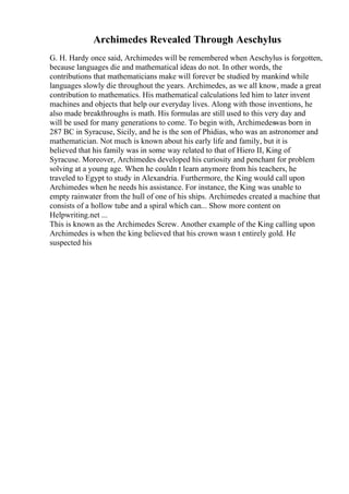 Archimedes Revealed Through Aeschylus
G. H. Hardy once said, Archimedes will be remembered when Aeschylus is forgotten,
because languages die and mathematical ideas do not. In other words, the
contributions that mathematicians make will forever be studied by mankind while
languages slowly die throughout the years. Archimedes, as we all know, made a great
contribution to mathematics. His mathematical calculations led him to later invent
machines and objects that help our everyday lives. Along with those inventions, he
also made breakthroughs is math. His formulas are still used to this very day and
will be used for many generations to come. To begin with, Archimedeswas born in
287 BC in Syracuse, Sicily, and he is the son of Phidias, who was an astronomer and
mathematician. Not much is known about his early life and family, but it is
believed that his family was in some way related to that of Hiero II, King of
Syracuse. Moreover, Archimedes developed his curiosity and penchant for problem
solving at a young age. When he couldn t learn anymore from his teachers, he
traveled to Egypt to study in Alexandria. Furthermore, the King would call upon
Archimedes when he needs his assistance. For instance, the King was unable to
empty rainwater from the hull of one of his ships. Archimedes created a machine that
consists of a hollow tube and a spiral which can... Show more content on
Helpwriting.net ...
This is known as the Archimedes Screw. Another example of the King calling upon
Archimedes is when the king believed that his crown wasn t entirely gold. He
suspected his
 