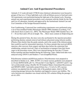 Animal Care And Experimental Procedures
Animals: 8 12 week old male C57Bl/J6 mice (Jackson Laboratories) were housed in
groups of four on a 12 hour light/dark cycle with ad libitum access to food and water.
All experiments were performed during the light part of the diurnal cycle. Housing,
animal care and experimental procedures were consistent with the Guide for the Care
and Use of Laboratory Animals and approved by the Institutional Animal Care and
Use Committee of the Scripps Research Institute.
Fear Conditioning: Contextual fear conditioning experiments were performed using
a set of four modified Noldus Phenotyper (Model 3000) chambers (Leesburg, VA)
with shock floors (Lattal et al., 2007). The Phenotyper Model 3000 chamber has a 30
Г— 30 cm floor and is 40 cm in height. The ... Show more content on Helpwriting.net
...
During this period of time, the mice were also acclimated to the injection procedure
performing dummy cannula removal and infusers placement using infusion needles
(Plastics One) shorter than the guide cannula, and to the sound of the infusion pump
that would be used for intracranial injections. For those animals that received siRNA
injection, after recovery from surgery and three days before the contextual fear
conditioning, animals received 3 days of acclimation to transport from their home
cages to the procedure rooms. Mice were injected during the first day (72 hours
before training) and then handled during the following 2 days. Behavioral data were
analyzed using ANOVA and Student s T test (GraphPad Prism).
Polyribosome isolation and RNAseq analysis: Polyribosomes were prepared as
described in Stefani et al., 2004. 20 50% w/w linear sucrose gradients were prepared
in 10 mm HEPES KOH, pH 7.4, 150 mm KCl 5 mm MgCl2, 1 mM DTT and 0.1 mg
/ml cycloheximide using a Hoeffer SG 50 Gradient Maker (Amersham Biosciences)
and MINIPULSВ® 3 peristaltic pump (Gilson Inc.). 5.6 ml of a 20% sucrose
solution was pipetted into the outlet side of the gradient maker, tiled to fill the
connecting passage between the chambers and tapped to remove any bubbles. The
valve between two chambers was closed with the 20% solution filling the passage. 5
ml of a 50%
 