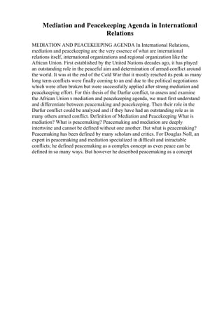Mediation and Peacekeeping Agenda in International
Relations
MEDIATION AND PEACEKEEPING AGENDA In International Relations,
mediation and peacekeeping are the very essence of what are international
relations itself, international organizations and regional organization like the
African Union. First established by the United Nations decades ago, it has played
an outstanding role in the peaceful aim and determination of armed conflict around
the world. It was at the end of the Cold War that it mostly reached its peak as many
long term conflicts were finally coming to an end due to the political negotiations
which were often broken but were successfully applied after strong mediation and
peacekeeping effort. For this thesis of the Darfur conflict, to assess and examine
the African Union s mediation and peacekeeping agenda, we must first understand
and differentiate between peacemaking and peacekeeping. Then their role in the
Darfur conflict could be analyzed and if they have had an outstanding role as in
many others armed conflict. Definition of Mediation and Peacekeeping What is
mediation? What is peacemaking? Peacemaking and mediation are deeply
intertwine and cannot be defined without one another. But what is peacemaking?
Peacemaking has been defined by many scholars and critics. For Douglas Noll, an
expert in peacemaking and mediation specialized in difficult and intractable
conflicts; he defined peacemaking as a complex concept as even peace can be
defined in so many ways. But however he described peacemaking as a concept
 