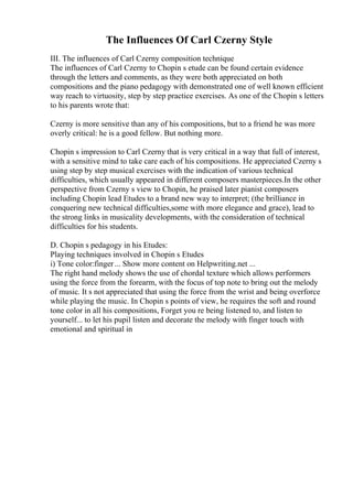 The Influences Of Carl Czerny Style
III. The influences of Carl Czerny composition technique
The influences of Carl Czerny to Chopin s etude can be found certain evidence
through the letters and comments, as they were both appreciated on both
compositions and the piano pedagogy with demonstrated one of well known efficient
way reach to virtuosity, step by step practice exercises. As one of the Chopin s letters
to his parents wrote that:
Czerny is more sensitive than any of his compositions, but to a friend he was more
overly critical: he is a good fellow. But nothing more.
Chopin s impression to Carl Czerny that is very critical in a way that full of interest,
with a sensitive mind to take care each of his compositions. He appreciated Czerny s
using step by step musical exercises with the indication of various technical
difficulties, which usually appeared in different composers masterpieces.In the other
perspective from Czerny s view to Chopin, he praised later pianist composers
including Chopin lead Etudes to a brand new way to interpret; (the brilliance in
conquering new technical difficulties,some with more elegance and grace), lead to
the strong links in musicality developments, with the consideration of technical
difficulties for his students.
D. Chopin s pedagogy in his Etudes:
Playing techniques involved in Chopin s Etudes
i) Tone color:finger... Show more content on Helpwriting.net ...
The right hand melody shows the use of chordal texture which allows performers
using the force from the forearm, with the focus of top note to bring out the melody
of music. It s not appreciated that using the force from the wrist and being overforce
while playing the music. In Chopin s points of view, he requires the soft and round
tone color in all his compositions, Forget you re being listened to, and listen to
yourself... to let his pupil listen and decorate the melody with finger touch with
emotional and spiritual in
 