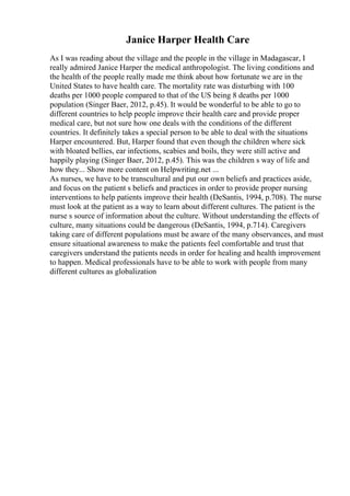 Janice Harper Health Care
As I was reading about the village and the people in the village in Madagascar, I
really admired Janice Harper the medical anthropologist. The living conditions and
the health of the people really made me think about how fortunate we are in the
United States to have health care. The mortality rate was disturbing with 100
deaths per 1000 people compared to that of the US being 8 deaths per 1000
population (Singer Baer, 2012, p.45). It would be wonderful to be able to go to
different countries to help people improve their health care and provide proper
medical care, but not sure how one deals with the conditions of the different
countries. It definitely takes a special person to be able to deal with the situations
Harper encountered. But, Harper found that even though the children where sick
with bloated bellies, ear infections, scabies and boils, they were still active and
happily playing (Singer Baer, 2012, p.45). This was the children s way of life and
how they... Show more content on Helpwriting.net ...
As nurses, we have to be transcultural and put our own beliefs and practices aside,
and focus on the patient s beliefs and practices in order to provide proper nursing
interventions to help patients improve their health (DeSantis, 1994, p.708). The nurse
must look at the patient as a way to learn about different cultures. The patient is the
nurse s source of information about the culture. Without understanding the effects of
culture, many situations could be dangerous (DeSantis, 1994, p.714). Caregivers
taking care of different populations must be aware of the many observances, and must
ensure situational awareness to make the patients feel comfortable and trust that
caregivers understand the patients needs in order for healing and health improvement
to happen. Medical professionals have to be able to work with people from many
different cultures as globalization
 