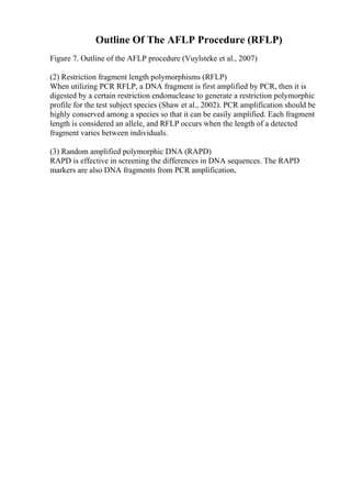 Outline Of The AFLP Procedure (RFLP)
Figure 7. Outline of the AFLP procedure (Vuylsteke et al., 2007)
(2) Restriction fragment length polymorphisms (RFLP)
When utilizing PCR RFLP, a DNA fragment is first amplified by PCR, then it is
digested by a certain restriction endonuclease to generate a restriction polymorphic
profile for the test subject species (Shaw et al., 2002). PCR amplification should be
highly conserved among a species so that it can be easily amplified. Each fragment
length is considered an allele, and RFLP occurs when the length of a detected
fragment varies between individuals.
(3) Random amplified polymorphic DNA (RAPD)
RAPD is effective in screening the differences in DNA sequences. The RAPD
markers are also DNA fragments from PCR amplification,
 
