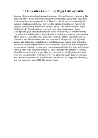 `` The Scarlett Letter `` By Roger Chillingworth
Because of the irrational and nonsensical actions of virtually every character in The
Scarlett Letter, I find it extremely difficult to substantiate a claim that I empathize
with any of them on any genuine level. However, for the sake of completing this
summer s reading assignment, I will resort to writing about the only person who
displays typical human behavior in a way to which I can somewhat relate Roger
Chillingworth. Though cynical, egocentric, and (dare I say) satanic, Roger
Chillingworth goes about his business in such a realistic way (as compared to the
rest of the fictional characters) that he instills in the reader a sense of understanding
of his motives. Unlike the other characters, I am fully able to empathize with the
frustration and distressful emotions that overcame Chillingworth. It is logical to
assume that hatred and vengefulness would blossom in a man if, upon arrival to a
new world, he learned that his wife was in the midst of an affair. In Chillingworth,
we see one of Nathaniel Hawthorne s characters react for the first time, and perhaps
the only time, in an authentic fashion. At first, Chillingworth attempts to distance
himself from the idea of revenge when he claims that he shall [not] interfere with
Heaven s own method of retribution (69). This claim, however, does not last long,
and soon he succumbs to his sinful desire to burrow into the clergyman s intimacy,
and plot against his soul (112). The pain of sitting
 