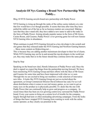 Analysis Of Nyx Gaming s Brand New Partnership With
Paddy...
Blog 10 NYX Gaming unveils brand new partnership with Paddy Power
NYX Gaming is rising up through the ranks of the online casino industry at a rate
that few would have ever though possible. It seems that time after time they have
pulled the rabbit out of the hat as far as business matters are concerned. Making
sure that they don t stand still, they have added a new name to add to the ranks in
the form of Paddy Power. Joining already popular names in the form of Mr Green,
Casino Room, and Casumo, Paddy Power s ever growing game list will now feature
NYX Gaming titles in abundance.
What continues to push NYX Gaming forward as a key developer is the scratch and
slot games that they released under the NYX Gaming and NextGen Gaming banners.
... Show more content on Helpwriting.net ...
This is because they are adding another mainstream developer to their list of clients.
While NYX Gaming may not be in and around the top developers in the world just
yet, they may make that so in the future should they continue down the same path.
Step by Step
Speaking on the brand new deal, Henrik Johansson of Paddy Power said, Once the
deal is signed we expect big things from the partnership moving forward. We have
been monitoring NYX Gaming Group and their efforts with the likes of Mr Green
and Casumo for some time and have been impressed with what we ve seen.
Through this we are excited to bring our members a wide selection of innovative
new titles . It looks like NYX Gaming Group are just as excited about the
agreement, as Group Commercial Director David Johnson has said, For us it all
about distribution when it comes to our real money games, as we want to get as
many eyes on the product as is physically possible. It s deals like the one with
Paddy Power that can continually help us grow and progress as a company . In
recent times there has been an ever growing controversy surround the Paddy Power
brand. Every year seems to bring on a certain level of trouble for the company,
largely through bad taste or often misleading advertising campaigns. From the looks
of things that hasn t stopped NYX Gaming from wanting to work with the online
casino operator, as they clearly see potential in the
 