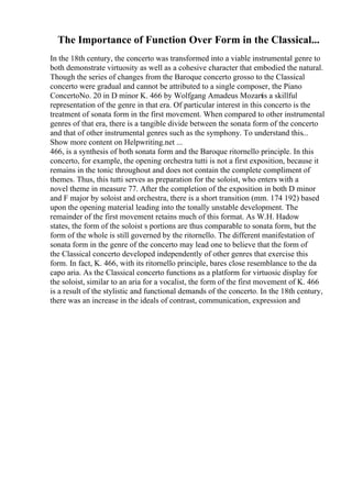 The Importance of Function Over Form in the Classical...
In the 18th century, the concerto was transformed into a viable instrumental genre to
both demonstrate virtuosity as well as a cohesive character that embodied the natural.
Though the series of changes from the Baroque concerto grosso to the Classical
concerto were gradual and cannot be attributed to a single composer, the Piano
ConcertoNo. 20 in D minor K. 466 by Wolfgang Amadeus Mozartis a skillful
representation of the genre in that era. Of particular interest in this concerto is the
treatment of sonata form in the first movement. When compared to other instrumental
genres of that era, there is a tangible divide between the sonata form of the concerto
and that of other instrumental genres such as the symphony. To understand this...
Show more content on Helpwriting.net ...
466, is a synthesis of both sonata form and the Baroque ritornello principle. In this
concerto, for example, the opening orchestra tutti is not a first exposition, because it
remains in the tonic throughout and does not contain the complete compliment of
themes. Thus, this tutti serves as preparation for the soloist, who enters with a
novel theme in measure 77. After the completion of the exposition in both D minor
and F major by soloist and orchestra, there is a short transition (mm. 174 192) based
upon the opening material leading into the tonally unstable development. The
remainder of the first movement retains much of this format. As W.H. Hadow
states, the form of the soloist s portions are thus comparable to sonata form, but the
form of the whole is still governed by the ritornello. The different manifestation of
sonata form in the genre of the concerto may lead one to believe that the form of
the Classical concerto developed independently of other genres that exercise this
form. In fact, K. 466, with its ritornello principle, bares close resemblance to the da
capo aria. As the Classical concerto functions as a platform for virtuosic display for
the soloist, similar to an aria for a vocalist, the form of the first movement of K. 466
is a result of the stylistic and functional demands of the concerto. In the 18th century,
there was an increase in the ideals of contrast, communication, expression and
 