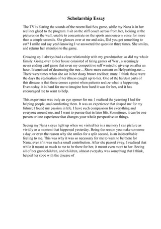 Scholarship Essay
The TV is blaring the sounds of the recent Red Sox game, while my Nana is in her
recliner glued to the program. I sit on the stiff couch across from her, looking at the
pictures on the wall, unable to concentrate on the sports announcer s voice for more
than a couple seconds. She glances over at me and asks, Did you get something to
eat? I smile and say yeah knowing I ve answered the question three times. She smiles,
and returns her attention to the game.
Growing up, I always had a close relationship with my grandmother, as did my whole
family. Going over to her house consisted of tiring games of War , a seemingly
never ending card game that even my competitive self wanted to give up on after an
hour. It consisted of decorating the tree ... Show more content on Helpwriting.net ...
There were times when she sat in her dusty brown recliner, mute. I think these were
the days the realization of her illness caught up to her. One of the hardest parts of
this disease is that there comes a point when patients realize what is happening.
Even today, it is hard for me to imagine how hard it was for her, and it has
encouraged me to want to help.
This experience was truly an eye opener for me. I realized the yearning I had for
helping people, and comforting them. It was an experience that shaped me for my
future; I found my passion in life. I have such compassion for everything and
everyone around me, and I want to pursue that in later life. Sometimes, it can be one
person or one experience that changes your whole perspective on things.
Seeing my Nana s eyes light up when we visited her is a memory I can picture as
vividly as a moment that happened yesterday. Being the reason you make someone
s day, or even the reason why she smiles for a split second, is an indescribable
feeling to me. This was why it was so necessary for me to want to be there for
Nana, even if it was such a small contribution. After she passed away, I realized that
while it meant so much to me to be there for her, it meant even more to her. Seeing
all of her grandchildren, and children, almost everyday was something that I think,
helped her cope with the disease of
 