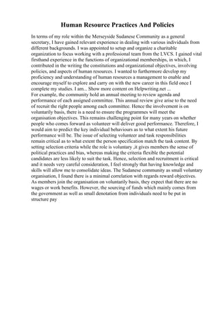 Human Resource Practices And Policies
In terms of my role within the Merseyside Sudanese Community as a general
secretary, I have gained relevant experience in dealing with various individuals from
different backgrounds. I was appointed to setup and organize a charitable
organization to focus working with a professional team from the LVCS. I gained vital
firsthand experience in the functions of organizational memberships, in which, I
contributed in the writing the constitutions and organizational objectives, involving
policies, and aspects of human resources. I wanted to furthermore develop my
proficiency and understanding of human resources a management to enable and
encourage myself to explore and carry on with the new career in this field once I
complete my studies. I am... Show more content on Helpwriting.net ...
For example, the community hold an annual meeting to review agenda and
performance of each assigned committee. This annual review give arise to the need
of recruit the right people among each committee. Hence the involvement is on
voluntarily basis, there is a need to ensure the programmes will meet the
organisation objectives. This remains challenging point for many years on whether
people who comes forward as volunteer will deliver good performance. Therefore, I
would aim to predict the key individual behaviours as to what extent his future
performance will be. The issue of selecting volunteer and task responsibilities
remain critical as to what extent the person specification match the task content. By
setting selection criteria while the role is voluntary ,it gives members the sense of
political practices and bias, whereas making the criteria flexible the potential
candidates are less likely to suit the task. Hence, selection and recruitment is critical
and it needs very careful consideration, I feel strongly that having knowledge and
skills will allow me to consolidate ideas. The Sudanese community as small voluntary
organisation, I found there is a minimal correlation with regards reward objectives.
As members join the organisation on voluntarily basis, they expect that there are no
wages or work benefits. However, the sourcing of funds which mainly comes from
the government as well as small denotation from individuals need to be put in
structure pay
 