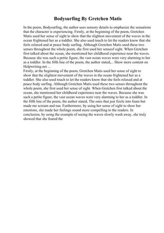 Bodysurfing By Gretchen Matis
In the poem, Bodysurfing, the author uses sensory details to emphasize the sensations
that the character is experiencing. Firstly, at the beginning of the poem, Gretchen
Matis used her sense of sight to show that the slightest movement of the waves in the
ocean frightened her as a toddler. She also used touch to let the readers know that she
feels relaxed and at peace body surfing. Although Gretchen Matis used these two
senses throughout the whole poem, she first used her senseof sight. When Gretchen
first talked about the ocean, she mentioned her childhood experience near the waves.
Because she was such a petite figure, the vast ocean waves were very alarming to her
as a toddler. In the fifth line of the poem, the author stated,... Show more content on
Helpwriting.net ...
Firstly, at the beginning of the poem, Gretchen Matis used her sense of sight to
show that the slightest movement of the waves in the ocean frightened her as a
toddler. She also used touch to let the readers know that she feels relaxed and at
peace body surfing. Although Gretchen Matis used these two senses throughout the
whole poem, she first used her sense of sight. When Gretchen first talked about the
ocean, she mentioned her childhood experience near the waves. Because she was
such a petite figure, the vast ocean waves were very alarming to her as a toddler. In
the fifth line of the poem, the author stated, The ones that just fizzle into foam but
made me scream and run. Furthermore, by using her sense of sight to show her
emotions, she made her feelings sound more compelling to the readers. In
conclusion, by using the example of seeing the waves slowly wash away, she truly
showed that she feared the
 