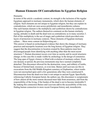 Human Elements Of Contradictions In Egyptian Religion
Humanity
In terms of the article s academic content, its strength is the inclusion of the regular
Egyptians approach to mortuary monuments, which show the human elements of
religion. Such elements are not unique to Egyptian religion, but they can explain its
contradictions, which are seen across polytheistic and monotheistic cultures.
One such human element is the multiplicity and symbolism shown by contradictions
in Egyptian religion. The authors themselves comment on this human similarity
saying, attitudes to death and the dead were as contradictory as in many societies 3.
Part of this multiplicity is the use of magic and symbolism which provided extra
layers of protection in mortuary contexts. These elements of Egyptian mortuary
culture ... Show more content on Helpwriting.net ...
This answer is based on archeological evidence that shows the changes of mortuary
practices and necropolis locations over the long history of Egyptian religion. They
suggest that the discontinuities in location created by these patterns must have
discouraged people from identifying with anything other than the most recent
structures 7. Human disconnect occurs over time as society and its social structures
change; in this case this is made visible by archeology in the design of cemeteries.
The long span of Egypt s history is filled with evolution of mortuary culture. From
one dynasty or period, the previous monuments may have seemed completely
detached. This disconnect allowed for the destruction, reuse, and robbery of tombs,
because of limited land, resources, or even time. Baines and Lacovara see this in
excavations from the Old Middle Kingdom cemetery at Elephantine, where tombs
were not encroached upon until a few generations after they were constructed 8.
Disconnection from the dead over time is not unique to ancient Egypt. Specifically
referencing Catholic European burial, the authors say, this disconnect is symptomatic
of how almost all the more remote deceased must fade from awareness, and from the
responsibility of the living, if the burden of the dead is not to become intolerable 9.
By making this connection Baines and Lacovara add to the accessibility of this text,
finding human connection in more recent European history and, monotheistic
 