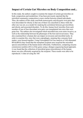 Impact of Certain Gut Microbes on Body Composition and...
In this study, the authors sought to examine the impact of certain gut microbes on
body composition and metabolism. It has been previously reported that the
microbial community composition is more similar between related individuals.
Thus, the authors of this study used both monozygotic and dizygotic twin pairs that
were discordant for obesity in that one of them was classified as obese while the
other one was not, as a model for studying the correlation between gut microbiota
and obesity and associated disorders. To do this, human fecal`microbes from each
member of one of four discordant twin pairs was transplanted into mice that were
germ free. The authors also investigated which microbial taxa were more invasive, as
well as the relationship between the phenotype of the host and invasiveness. They
also examined how a human diet can impact on invasion and microbial niche. In
order to examine this, mice that were coprophagic, meaning they consume fecal
matter, were housed together. Using Unweighted Uni Frac analysis of 16S ribosomal
RNA(rRNA) they found that the transplant recipient mice acquired the microbial
species (microbiota) of the human donor efficiently. Furthermore, comparing enzyme
commission numbers (ECs) of the genes using a shotgun sequencing based approach,
it was found that the collection of microbrial genes (microbiome) of the human
donor was also efficiently acquired by the recipient. These results were able to be
reproduced. A data set using the 16S
 