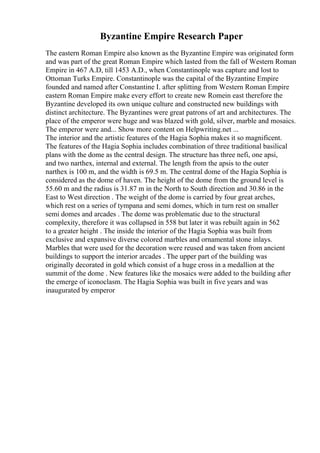 Byzantine Empire Research Paper
The eastern Roman Empire also known as the Byzantine Empire was originated form
and was part of the great Roman Empire which lasted from the fall of Western Roman
Empire in 467 A.D, till 1453 A.D., when Constantinople was capture and lost to
Ottoman Turks Empire. Constantinople was the capital of the Byzantine Empire
founded and named after Constantine I. after splitting from Western Roman Empire
eastern Roman Empire make every effort to create new Romein east therefore the
Byzantine developed its own unique culture and constructed new buildings with
distinct architecture. The Byzantines were great patrons of art and architectures. The
place of the emperor were huge and was blazed with gold, silver, marble and mosaics.
The emperor were and... Show more content on Helpwriting.net ...
The interior and the artistic features of the Hagia Sophia makes it so magnificent.
The features of the Hagia Sophia includes combination of three traditional basilical
plans with the dome as the central design. The structure has three nefi, one apsi,
and two narthex, internal and external. The length from the apsis to the outer
narthex is 100 m, and the width is 69.5 m. The central dome of the Hagia Sophia is
considered as the dome of haven. The height of the dome from the ground level is
55.60 m and the radius is 31.87 m in the North to South direction and 30.86 in the
East to West direction . The weight of the dome is carried by four great arches,
which rest on a series of tympana and semi domes, which in turn rest on smaller
semi domes and arcades . The dome was problematic due to the structural
complexity, therefore it was collapsed in 558 but later it was rebuilt again in 562
to a greater height . The inside the interior of the Hagia Sophia was built from
exclusive and expansive diverse colored marbles and ornamental stone inlays.
Marbles that were used for the decoration were reused and was taken from ancient
buildings to support the interior arcades . The upper part of the building was
originally decorated in gold which consist of a huge cross in a medallion at the
summit of the dome . New features like the mosaics were added to the building after
the emerge of iconoclasm. The Hagia Sophia was built in five years and was
inaugurated by emperor
 