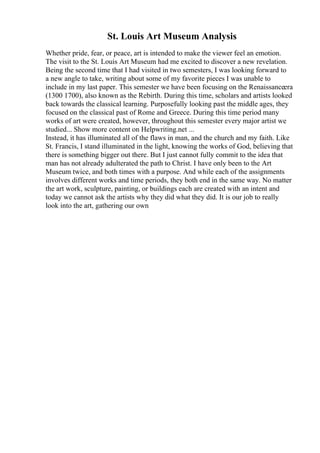 St. Louis Art Museum Analysis
Whether pride, fear, or peace, art is intended to make the viewer feel an emotion.
The visit to the St. Louis Art Museum had me excited to discover a new revelation.
Being the second time that I had visited in two semesters, I was looking forward to
a new angle to take, writing about some of my favorite pieces I was unable to
include in my last paper. This semester we have been focusing on the Renaissanceera
(1300 1700), also known as the Rebirth. During this time, scholars and artists looked
back towards the classical learning. Purposefully looking past the middle ages, they
focused on the classical past of Rome and Greece. During this time period many
works of art were created, however, throughout this semester every major artist we
studied... Show more content on Helpwriting.net ...
Instead, it has illuminated all of the flaws in man, and the church and my faith. Like
St. Francis, I stand illuminated in the light, knowing the works of God, believing that
there is something bigger out there. But I just cannot fully commit to the idea that
man has not already adulterated the path to Christ. I have only been to the Art
Museum twice, and both times with a purpose. And while each of the assignments
involves different works and time periods, they both end in the same way. No matter
the art work, sculpture, painting, or buildings each are created with an intent and
today we cannot ask the artists why they did what they did. It is our job to really
look into the art, gathering our own
 