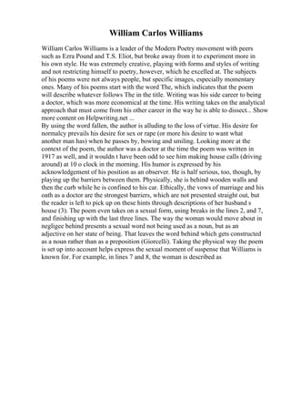 William Carlos Williams
William Carlos Williams is a leader of the Modern Poetry movement with peers
such as Ezra Pound and T.S. Eliot, but broke away from it to experiment more in
his own style. He was extremely creative, playing with forms and styles of writing
and not restricting himself to poetry, however, which he excelled at. The subjects
of his poems were not always people, but specific images, especially momentary
ones. Many of his poems start with the word The, which indicates that the poem
will describe whatever follows The in the title. Writing was his side career to being
a doctor, which was more economical at the time. His writing takes on the analytical
approach that must come from his other career in the way he is able to dissect... Show
more content on Helpwriting.net ...
By using the word fallen, the author is alluding to the loss of virtue. His desire for
normalcy prevails his desire for sex or rape (or more his desire to want what
another man has) when he passes by, bowing and smiling. Looking more at the
context of the poem, the author was a doctor at the time the poem was written in
1917 as well, and it wouldn t have been odd to see him making house calls (driving
around) at 10 o clock in the morning. His humor is expressed by his
acknowledgement of his position as an observer. He is half serious, too, though, by
playing up the barriers between them. Physically, she is behind wooden walls and
then the curb while he is confined to his car. Ethically, the vows of marriage and his
oath as a doctor are the strongest barriers, which are not presented straight out, but
the reader is left to pick up on these hints through descriptions of her husband s
house (3). The poem even takes on a sexual form, using breaks in the lines 2, and 7,
and finishing up with the last three lines. The way the woman would move about in
negligee behind presents a sexual word not being used as a noun, but as an
adjective on her state of being. That leaves the word behind which gets constructed
as a noun rather than as a preposition (Giorcelli). Taking the physical way the poem
is set up into account helps express the sexual moment of suspense that Williams is
known for. For example, in lines 7 and 8, the woman is described as
 