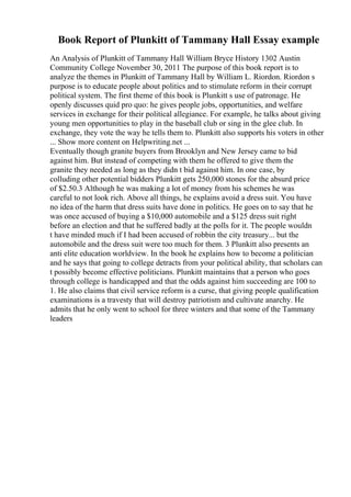 Book Report of Plunkitt of Tammany Hall Essay example
An Analysis of Plunkitt of Tammany Hall William Bryce History 1302 Austin
Community College November 30, 2011 The purpose of this book report is to
analyze the themes in Plunkitt of Tammany Hall by William L. Riordon. Riordon s
purpose is to educate people about politics and to stimulate reform in their corrupt
political system. The first theme of this book is Plunkitt s use of patronage. He
openly discusses quid pro quo: he gives people jobs, opportunities, and welfare
services in exchange for their political allegiance. For example, he talks about giving
young men opportunities to play in the baseball club or sing in the glee club. In
exchange, they vote the way he tells them to. Plunkitt also supports his voters in other
... Show more content on Helpwriting.net ...
Eventually though granite buyers from Brooklyn and New Jersey came to bid
against him. But instead of competing with them he offered to give them the
granite they needed as long as they didn t bid against him. In one case, by
colluding other potential bidders Plunkitt gets 250,000 stones for the absurd price
of $2.50.3 Although he was making a lot of money from his schemes he was
careful to not look rich. Above all things, he explains avoid a dress suit. You have
no idea of the harm that dress suits have done in politics. He goes on to say that he
was once accused of buying a $10,000 automobile and a $125 dress suit right
before an election and that he suffered badly at the polls for it. The people wouldn
t have minded much if I had been accused of robbin the city treasury... but the
automobile and the dress suit were too much for them. 3 Plunkitt also presents an
anti elite education worldview. In the book he explains how to become a politician
and he says that going to college detracts from your political ability, that scholars can
t possibly become effective politicians. Plunkitt maintains that a person who goes
through college is handicapped and that the odds against him succeeding are 100 to
1. He also claims that civil service reform is a curse, that giving people qualification
examinations is a travesty that will destroy patriotism and cultivate anarchy. He
admits that he only went to school for three winters and that some of the Tammany
leaders
 