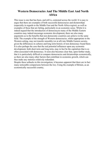 Western Democracies And The Middle East And North
Africa
This issue is one that has been, and still is, contested across the world. It is easy to
argue that there are examples of both successful democracies and dictatorships
(especially in regards to the Middle East and the North Africa region), as well as
examples of those that are failing, particularly in an economic sense. Whilst it is
indeed argued that the introduction of democracyto many of the Middle Eastern
countries may indeed encourage economic development, there are also many
arguments as to the benefits that non democratic countries can achieve in the same
field. The example of the strength of Western democracies, whilst appropriate in the
Western setting, may not transfer smoothly (or at all) into Middle Eastern society,
given the differences in cultures and long term history of non democracy found there.
It is also perhaps the case that the real potential influencer upon any economic
development, both short term and long term, may in fact be the capitalism that is so
often associated with democracy. It soon also becomes clear that, upon further study,
that it is particularly difficult to compare democracies and dictatorships economically,
as there are also many other factors that contribute to economic growth, which can
thus make any statistics relatively redundant.
Despite these setbacks to this investigation, it becomes apparent that there are in fact
many noticeable comparisons between the two. Using the example of Britain, as an
economically successful country,
 