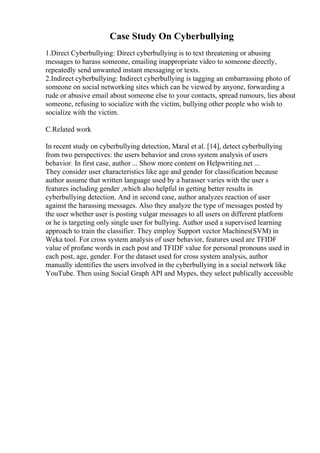 Case Study On Cyberbullying
1.Direct Cyberbullying: Direct cyberbullying is to text threatening or abusing
messages to harass someone, emailing inappropriate video to someone directly,
repeatedly send unwanted instant messaging or texts.
2.Indirect cyberbullying: Indirect cyberbullying is tagging an embarrassing photo of
someone on social networking sites which can be viewed by anyone, forwarding a
rude or abusive email about someone else to your contacts, spread rumours, lies about
someone, refusing to socialize with the victim, bullying other people who wish to
socialize with the victim.
C.Related work
In recent study on cyberbullying detection, Maral et al. [14], detect cyberbullying
from two perspectives: the users behavior and cross system analysis of users
behavior. In first case, author ... Show more content on Helpwriting.net ...
They consider user characteristics like age and gender for classification because
author assume that written language used by a harasser varies with the user s
features including gender ,which also helpful in getting better results in
cyberbullying detection. And in second case, author analyzes reaction of user
against the harassing messages. Also they analyze the type of messages posted by
the user whether user is posting vulgar messages to all users on different platform
or he is targeting only single user for bullying. Author used a supervised learning
approach to train the classifier. They employ Support vector Machines(SVM) in
Weka tool. For cross system analysis of user behavior, features used are TFIDF
value of profane words in each post and TFIDF value for personal pronouns used in
each post, age, gender. For the dataset used for cross system analysis, author
manually identifies the users involved in the cyberbullying in a social network like
YouTube. Then using Social Graph API and Mypes, they select publically accessible
 