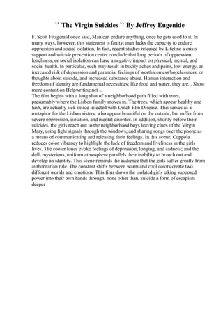 `` The Virgin Suicides `` By Jeffrey Eugenide
F. Scott Fitzgerald once said, Man can endure anything, once he gets used to it. In
many ways, however, this statement is faulty: man lacks the capacity to endure
oppression and social isolation. In fact, recent studies released by Lifeline a crisis
support and suicide prevention center conclude that long periods of oppression,
loneliness, or social isolation can have a negative impact on physical, mental, and
social health. In particular, such may result in bodily aches and pains, low energy, an
increased risk of depression and paranoia, feelings of worthlessness/hopelessness, or
thoughts about suicide, and increased substance abuse. Human interaction and
freedom of identity are fundamental necessities; like food and water, they are... Show
more content on Helpwriting.net ...
The film begins with a long shot of a neighborhood path filled with trees,
presumably where the Lisbon family moves in. The trees, which appear healthy and
lush, are actually sick inside infected with Dutch Elm Disease. This serves as a
metaphor for the Lisbon sisters, who appear beautiful on the outside, but suffer from
severe oppression, isolation, and mental disorder. In addition, shortly before their
suicides, the girls reach out to the neighborhood boys leaving clues of the Virgin
Mary, using light signals through the windows, and sharing songs over the phone as
a means of communicating and releasing their feelings. In this scene, Coppola
reduces color vibrancy to highlight the lack of freedom and liveliness in the girls
lives. The cooler tones evoke feelings of depression, longing, and sadness; and the
dull, mysterious, uniform atmosphere parallels their inability to branch out and
develop an identity. This scene reminds the audience that the girls suffer greatly from
authoritarian rule. The constant shifts between warm and cool colors create two
different worlds and emotions. This film shows the isolated girls taking supposed
power into their own hands through, none other than, suicide a form of escapism
deeper
 