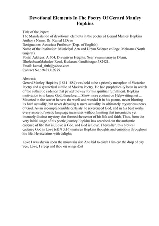 Devotional Elements In The Poetry Of Gerard Manley
Hopkins
Title of the Paper:
The Manifestation of devotional elements in the poetry of Gerard Manley Hopkins
Author s Name: Dr. Kamal J.Dave
Designation: Associate Professor (Dept. of English)
Name of the Institution: Municipal Arts and Urban Science college, Mehsana (North
Gujarat)
Postal Address: A 304, Divyajivan Heights, Near Swaminarayan Dham,
DholeshwarMahadev Road, Kudasan. Gandhinagar 382421.
Email: kamal_tirth@yahoo.com
Contact No.: 9427319279
Abstract:
Gerard Manley Hopkins (1844 1889) was held to be a priestly metaphor of Victorian
Poetry and a syntactical simile of Modern Poetry. He had prophetically been in search
of the authentic cadence that paved the way for his spiritual fulfillment. Hopkins
motivation is to know God; therefore, ... Show more content on Helpwriting.net ...
Mounted in the scarlet he saw the world and worded it in his poems, never blurring
its hard actuality, but never debasing to mere actuality its ultimately mysterious news
of God. As an incomprehensible certainty he reverenced God, and in his best works
every aspect of poetic language incarnates without limiting that inscrutable yet
intensely distinct mystery that formed the center of his life and faith. Thus, from the
very initial stage of his poetic journey Hopkins has searched out the authentic
cadence of life that is, Love is God, and God is Love. Thereafter, this biblical
cadence God is Love (cfJN 3.16) nurtures Hopkins thoughts and emotions throughout
his life. He exclaims with delight;
Love I was shewn upon the mountain side And bid to catch Him ere the drop of day
See, Love, I creep and thou on wings dost
 