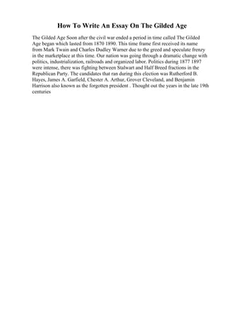 How To Write An Essay On The Gilded Age
The Gilded Age Soon after the civil war ended a period in time called The Gilded
Age began which lasted from 1870 1890. This time frame first received its name
from Mark Twain and Charles Dudley Warner due to the greed and speculate frenzy
in the marketplace at this time. Our nation was going through a dramatic change with
politics, industrialization, railroads and organized labor. Politics during 1877 1897
were intense, there was fighting between Stalwart and Half Breed fractions in the
Republican Party. The candidates that ran during this election was Rutherford B.
Hayes, James A. Garfield, Chester A. Arthur, Grover Cleveland, and Benjamin
Harrison also known as the forgotten president . Thought out the years in the late 19th
centuries
 