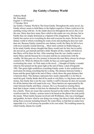 Jay Gatsby s Fantasy World
Anthony Bradt
Mr. Passudetti
English 11 AP Period 5
17 October 2014
Jay Gatsby s Fantasy World in The Great Gatsby Throughout the entire novel, Jay
Gatsby always seems to hold Daisy in the highest regard as if there could never be
anything wrong with her. As the reader discovers throughout the novel, this is not
the case. Daisy does have many flaws which to the reader are very obvious, but to
Gatsby they are simply dismissed as a figment of his imagination. This illusion
Gatsby has carries on to everything he does and everyone he meets. He has his own
fantasy world in which everything he wants exists and anything he does not want
does not. Because Gatsby created his own fantasy world, the Daisy he fell in love
with never actually existed showing ... Show more content on Helpwriting.net ...
In his mind, Gatsby always thought that Daisy would wait for him, but in reality
she moved on, got married and had a child. Despite all this, Gatsby still believes
that Daisy will be there for him. After returning from the war, Gatsby wants to
marry Daisy and she because he is too poor and has no connections with the
wealthy. He then goes on a five journey to become the man Daisy always he always
wanted to be. When he obtains his wealth, he buys an extravagant house
overlooking the water. As Nick states in the novel, ...I thought of Gatsby s wonder
when he first picked out the green light at the end of Daisy s dock (Fitzgerald
180). This green light symbolizes everything Gatsby wants. It also symbolizes his
motivation for doing everything that he is doing. The distance between Gatsby s
house and the green light at the end of Daisy s dock shows the great distance that
is between them. This distance represents how nearly impossible it is for him to
reach his goal. Gatsby thinks that all he needs to win Daisy is a big house and some
money, but clearly that is not the case. Gatsby is naГЇve because he does not account
for all the barriers that will stand in his way. These barriers are represented by the
water between Gatsby and Daisy s houses. He is so focused on winning Daisy
back that it doesn t matter to him how he obtained his wealth or how Daisy already
has a family. These are issues that a person focused on the reality of their situation
would account for. Gatsby s actions seem to be based on the phrase the ends justify
the means. When Gatsby became involved with Wolfsheim, who was a bootlegger
and gambler, he knew what he was doing was wrong, but chose to hide what he was
doing from everyone including himself. He wants Daisy so bad that no matter how
impossible it is, it will always be possible in his own mind. The troubling means by
which Gatsby obtains his wealth
 