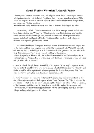 South Florida Vacation Research Paper
So many cool and fun places to visit, but only so much time! How do you decide
which attractions to visit in South Florida so that everyone goes home happy? Our
list of the Top 10 Places to Visit in South Florida should help narrow things down,
and rock your Florida vacation!
Here they are, in no particular order each one as fun and exciting as the next!
1. Lion Counrty Safari: If you ve never been to a drive through animal safari, you
have been missing out. With over 900 animals to see, this is the one you want to
visit! Besides the drive through area, there is also an area where you can walk
around and check out beautiful birds, Florida reptiles, monkeys and other cool
animals like Alpacas, giraffes and sheep.
2. Zoo Miami: Different from your zoo back home, this is the oldest and largest zoo
in the state, and the only tropical zoo within the continental US. With 900 animals
on over 280 acres, including a new lion cub named Satu, you and the kids will both
love Zoo Miami. ... Show more content on Helpwriting.net ...
Miami Seaquarium: There s a lot for animal lovers to do at the Seaquarium, from
visiting the new Penguin Isle to swimming with dolphins or seals, or getting up close
and personal with a manatee.
4. Jungle Island: Jungle Island started 80 years ago as Parrot Jungle, a place where
the exotic birds could fly free . Today s Jungle Island still features over 300 different
birds, beautiful white tigers and twin orangutans, for double laughs and fun. Don t
miss the Parrot Cove, the island s private beach for guests.
5. Villa Vizcaya: This beautiful waterfront Biscayne Bay mansion was built in the
early 20th century and now belongs to Miami Dade County. The Villa is open to the
public and located in the Coconut Grove neighborhood. The estate of James Deering,
of the International Harvester fortune, it was crafted in Italian Renaissance and
Tuscan styles, with surrounding gardens and native landscaping. Today, a historic
village and outbuildings exist for visitors to
 