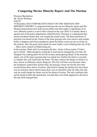 Comparing Movies Minority Report And The Martian
Precious Okechukwu
Mr. Wynn Williams
ENG3U
19 December 2016 COMPARATIVE ESSAY ON THE MARTIAN AND
MINORITY REPORT A comparison between the movies Minority report and The
Martian demonstrates how both movies differ and what makes it significant on its
own. Minority report is a movie that is based on the year 2054. It is mainly about a
special unit of the police department called Precrime. Precrime is a department that
arrests murderers before they can commit the actual crime. The heart and brain of
precrime was based on the visions of the three precogs who were used to stop murder
before it happens and whose prophesies about the future events are never wrong. In
the martian, after the great storm attack the team leader, Lewis thinking that one of the
... Show more content on Helpwriting.net ...
In the martian, Mark said I m not gonna die here...None of these matter if I don t
get to NASA . Mark though he would die in mars but he changed his own fate. He
changed it by making plans for his life in mars and preparing ahead. In the minority
report, one of the major question that was asked was whether the future is accurate
or whether free will could alter the future. We don t choose the things we believe in;
they choose us (Minority report, Burgess). This free will does exist because when
the murderers control their actions then, the precogs visions are but the facts that
occurred from their choice of action. John tried to change his destiny but since there
was no minority report which means there was no alternative fate for John, the only
way he could change his future was by his choice of action. The only similarity that
can be found in their fate and destiny was that they were both supposed to die but in
the end, both changed their
 