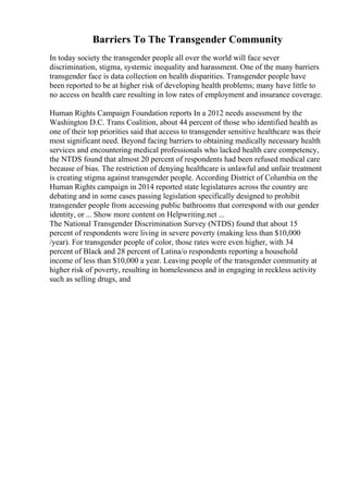 Barriers To The Transgender Community
In today society the transgender people all over the world will face sever
discrimination, stigma, systemic inequality and harassment. One of the many barriers
transgender face is data collection on health disparities. Transgender people have
been reported to be at higher risk of developing health problems; many have little to
no access on health care resulting in low rates of employment and insurance coverage.
Human Rights Campaign Foundation reports In a 2012 needs assessment by the
Washington D.C. Trans Coalition, about 44 percent of those who identified health as
one of their top priorities said that access to transgender sensitive healthcare was their
most significant need. Beyond facing barriers to obtaining medically necessary health
services and encountering medical professionals who lacked health care competency,
the NTDS found that almost 20 percent of respondents had been refused medical care
because of bias. The restriction of denying healthcare is unlawful and unfair treatment
is creating stigma against transgender people. According District of Columbia on the
Human Rights campaign in 2014 reported state legislatures across the country are
debating and in some cases passing legislation specifically designed to prohibit
transgender people from accessing public bathrooms that correspond with our gender
identity, or ... Show more content on Helpwriting.net ...
The National Transgender Discrimination Survey (NTDS) found that about 15
percent of respondents were living in severe poverty (making less than $10,000
/year). For transgender people of color, those rates were even higher, with 34
percent of Black and 28 percent of Latina/o respondents reporting a household
income of less than $10,000 a year. Leaving people of the transgender community at
higher risk of poverty, resulting in homelessness and in engaging in reckless activity
such as selling drugs, and
 