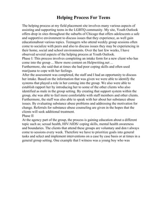 Helping Process For Teens
The helping process at my field placement site involves many various aspects of
assisting and supporting teens in the LGBTQ community. My site, Youth Outlook
offers drop in sites throughout the suburbs of Chicago that offers adolescents a safe
and supportive environment to discuss issues that they experience, as well gain
educationabout various topics. Teenagers who attend weekly group sessions often
come to socialize with peers and also to discuss issues they may be experiencing in
their home, social and school environments. Over the last few weeks, I have
observed several aspects of the helping process at Youth Outlook.
Phase I: This process involves completing an intake form for a new client who has
come into the group ... Show more content on Helpwriting.net ...
Furthermore, she said that at times she had poor coping skills and often used
marijuana to cope with her feelings.
After the assessment was completed, the staff and I had an opportunity to discuss
her intake. Based on the information that was given we were able to identify the
systems that played a role in her coming into the group. We also were able to
establish rapport her by introducing her to some of the other clients who also
identified as male in the group setting. By creating that support system within the
group, she was able to feel more comfortable with staff members and other clients.
Furthermore, the staff was also able to speak with her about her substance abuse
issues. By evaluating substance abuse problems and addressing the motivation for
change. Referrals for substance abuse counseling are given in the hopes that the
clients will seek additional treatment.
Phase II
At the agency part of the group, the process is gaining education about a different
topic such as; sexual health, HIV/AIDS/ coping skills, mental health awareness
and boundaries. The clients that attend these groups are voluntary and don t always
come to sessions every week. Therefore we have to prioritize goals into general
tasks and select and implement interventions on a case by case basis or at times in a
general group setting. One example that I witness was a young boy who was
 