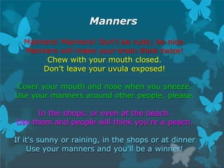 Manners
Manners! Manners! Don't be rude; be nice.
Manners will make your brain think twice!
Chew with your mouth closed.
Don’t leave your uvula exposed!
Cover your mouth and nose when you sneeze.
Use your manners around other people, please.
In the shops, or even at the beach.
Use them and people will think you're a peach.
If it's sunny or raining, in the shops or at dinner
Use your manners and you'll be a winner!
 