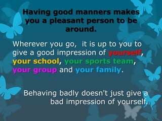 Having good manners makes
you a pleasant person to be
around.

Wherever you go, it is up to you to
give a good impression of yourself,
your school, your sports team,
your group and your family.
Behaving badly doesn't just give a
bad impression of yourself.

 
