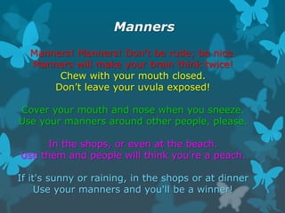 Manners
Manners! Manners! Don't be rude; be nice.
Manners will make your brain think twice!
Chew with your mouth closed.
Don’t leave your uvula exposed!
Cover your mouth and nose when you sneeze.
Use your manners around other people, please.
In the shops, or even at the beach.
Use them and people will think you're a peach.
If it's sunny or raining, in the shops or at dinner
Use your manners and you'll be a winner!

 