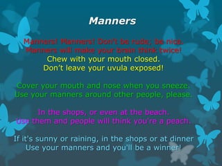 Manners
Manners! Manners! Don't be rude; be nice.
Manners will make your brain think twice!
Chew with your mouth closed.
D...