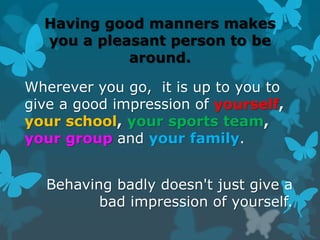 Having good manners makes
you a pleasant person to be
around.
Wherever you go, it is up to you to
give a good impression of yourself,
your school, your sports team,
your group and your family.
Behaving badly doesn't just give a
bad impression of yourself.
 