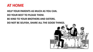 AT HOME
HELP YOUR PARENTS AS MUCH AS YOU CAN.
DO YOUR BEST TO PLEASE THEM.
BE KIND TO YOUR BROTHERS AND SISTERS.
DO NOT BE SELFISH, SHARE ALL THE GOOD THINGS.
 