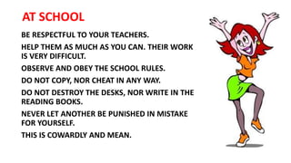 AT SCHOOL
BE RESPECTFUL TO YOUR TEACHERS.
HELP THEM AS MUCH AS YOU CAN. THEIR WORK
IS VERY DIFFICULT.
OBSERVE AND OBEY THE SCHOOL RULES.
DO NOT COPY, NOR CHEAT IN ANY WAY.
DO NOT DESTROY THE DESKS, NOR WRITE IN THE
READING BOOKS.
NEVER LET ANOTHER BE PUNISHED IN MISTAKE
FOR YOURSELF.
THIS IS COWARDLY AND MEAN.
 