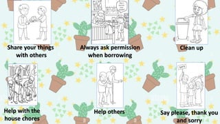 Share your things
with others
Always ask permission
when borrowing
Clean up
Help others
Help with the
house chores
Say please, thank you
and sorry