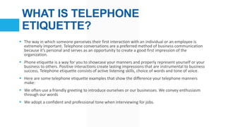 WHAT IS TELEPHONE
ETIQUETTE?
 The way in which someone perceives their first interaction with an individual or an employe...