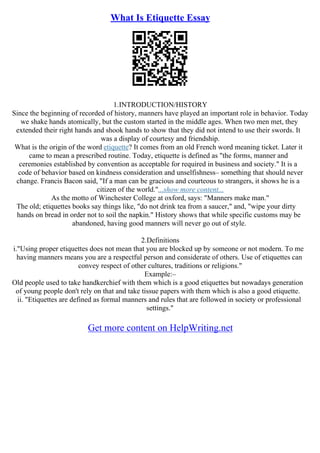 What Is Etiquette Essay
1.INTRODUCTION/HISTORY
Since the beginning of recorded of history, manners have played an important role in behavior. Today
we shake hands atomically, but the custom started in the middle ages. When two men met, they
extended their right hands and shook hands to show that they did not intend to use their swords. It
was a display of courtesy and friendship.
What is the origin of the word etiquette? It comes from an old French word meaning ticket. Later it
came to mean a prescribed routine. Today, etiquette is defined as "the forms, manner and
ceremonies established by convention as acceptable for required in business and society." It is a
code of behavior based on kindness consideration and unselfishness– something that should never
change. Francis Bacon said, "If a man can be gracious and courteous to strangers, it shows he is a
citizen of the world."...show more content...
As the motto of Winchester College at oxford, says: "Manners make man."
The old; etiquettes books say things like, "do not drink tea from a saucer," and, "wipe your dirty
hands on bread in order not to soil the napkin." History shows that while specific customs may be
abandoned, having good manners will never go out of style.
2.Definitions
i."Using proper etiquettes does not mean that you are blocked up by someone or not modern. To me
having manners means you are a respectful person and considerate of others. Use of etiquettes can
convey respect of other cultures, traditions or religions."
Example:–
Old people used to take handkerchief with them which is a good etiquettes but nowadays generation
of young people don't rely on that and take tissue papers with them which is also a good etiquette.
ii. "Etiquettes are defined as formal manners and rules that are followed in society or professional
settings."
Get more content on HelpWriting.net
 