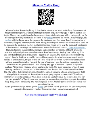 Manners Matter Essay
Manners Matter Something I truly believe is that manners are important to have. Manners aren't
taught in random places. Manners are taught at home. They show the type of person I am on the
inside. Manners are tended to only show manners in certain locations or with certain people, but for
me I always show my manners all the time. In my family manners are crucial. At a young age, my
mother said that I must value the manners she has taught me. Ever since then, I been showing my
manners to everyone and everywhere. With having an immigrant mother, she wanted me to value all
the manners she has taught me. My mother told me that I must never lose the manners I was taught.
All the manners she taught me in Guatemala were valued when I came to...show more content...
Then, my teachers recognized my manners. During the last few months of fourth grade, my
teachers and principal came to my home on a Saturday morning. As they knocked on my door
and introduced themselves to my mom, I began to get anxious. My mom called me to the living
room. I thought that I got in trouble, but couldn't remember for what. As my mom and teacher
became to communicate, I began to tear up. I was ready for the worst. My teachers told my mom
of how an excellent student I am and the type of example I was showed my classmates. She
mentioned all the good examples I was leading. The type of manners I showed to my other
teachers. At that time, I became all my teacher's star pupil. My mom was proud of me. A week
after my conference, one teacher decided to not lecture. Instead she decided to teach us about
life. She told us that manners are something to be valued. She gave a lesson about manners that I
always hear from my mom. She told us that were going to grow up soon, and if don't have
manners we won't be respected. When class ended, my teacher wanted me to stay. As it was our
last two weeks left of fourth grade, and she told me to never lose myself as a person. She said to
keep doing what I been doing. She was also proud of me. Another person who wasn't family was
appreciated by me.
Fourth grade has always been a special school year to me. Fourth grade was the year were people
recognized the manners I value. The manners that I valued were recognized
Get more content on HelpWriting.net
 