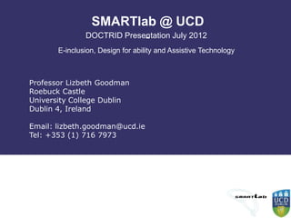 SMARTlab @ UCD
                            -
               DOCTRID Presentation July 2012
       E-inclusion, Design for ability and Assistive Technology



Professor Lizbeth Goodman
Roebuck Castle
University College Dublin
Dublin 4, Ireland

Email: lizbeth.goodman@ucd.ie
Tel: +353 (1) 716 7973
 