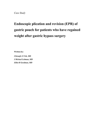 Case Study



Endoscopic plication and revision (EPR) of
gastric pouch for patients who have regained
weight after gastric bypass surgery



Written by:

Chiranjiv S Virk, MD
I Michael Leitman, MD
Elliot R Goodman, MD
 