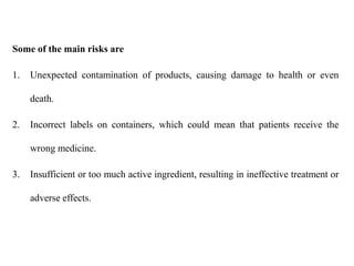 Some of the main risks are
1. Unexpected contamination of products, causing damage to health or even
death.
2. Incorrect labels on containers, which could mean that patients receive the
wrong medicine.
3. Insufficient or too much active ingredient, resulting in ineffective treatment or
adverse effects.
 