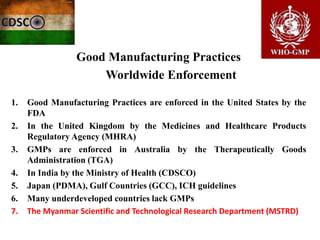 Good Manufacturing Practices
Worldwide Enforcement
1. Good Manufacturing Practices are enforced in the United States by the
FDA
2. In the United Kingdom by the Medicines and Healthcare Products
Regulatory Agency (MHRA)
3. GMPs are enforced in Australia by the Therapeutically Goods
Administration (TGA)
4. In India by the Ministry of Health (CDSCO)
5. Japan (PDMA), Gulf Countries (GCC), ICH guidelines
6. Many underdeveloped countries lack GMPs
7. The Myanmar Scientific and Technological Research Department (MSTRD)
 