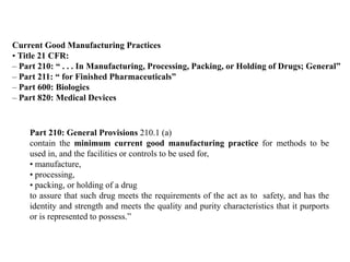 Current Good Manufacturing Practices
• Title 21 CFR:
– Part 210: “ . . . In Manufacturing, Processing, Packing, or Holding of Drugs; General”
– Part 211: “ for Finished Pharmaceuticals”
– Part 600: Biologics
– Part 820: Medical Devices
Part 210: General Provisions 210.1 (a)
contain the minimum current good manufacturing practice for methods to be
used in, and the facilities or controls to be used for,
• manufacture,
• processing,
• packing, or holding of a drug
to assure that such drug meets the requirements of the act as to safety, and has the
identity and strength and meets the quality and purity characteristics that it purports
or is represented to possess.”
 