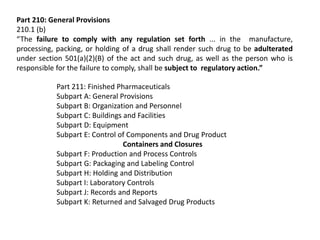 Part 210: General Provisions
210.1 (b)
“The failure to comply with any regulation set forth ... in the manufacture,
processing, packing, or holding of a drug shall render such drug to be adulterated
under section 501(a)(2)(B) of the act and such drug, as well as the person who is
responsible for the failure to comply, shall be subject to regulatory action.”
Part 211: Finished Pharmaceuticals
Subpart A: General Provisions
Subpart B: Organization and Personnel
Subpart C: Buildings and Facilities
Subpart D: Equipment
Subpart E: Control of Components and Drug Product
Containers and Closures
Subpart F: Production and Process Controls
Subpart G: Packaging and Labeling Control
Subpart H: Holding and Distribution
Subpart I: Laboratory Controls
Subpart J: Records and Reports
Subpart K: Returned and Salvaged Drug Products
 
